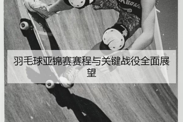 羽毛球亚锦赛赛程与关键战役全面展望